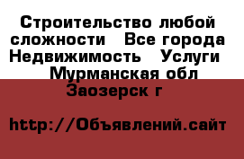 Строительство любой сложности - Все города Недвижимость » Услуги   . Мурманская обл.,Заозерск г.